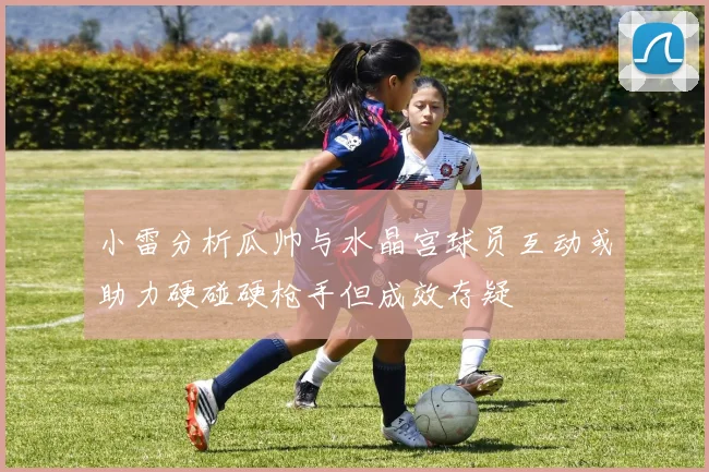 小雷分析瓜帅与水晶宫球员互动或助力硬碰硬枪手但成效存疑
